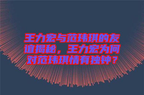 王力宏與范瑋琪的友誼揭秘，王力宏為何對(duì)范瑋琪情有獨(dú)鐘？