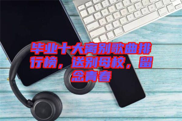 畢業(yè)十大離別歌曲排行榜，送別母校，留念青春