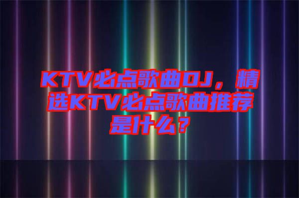 KTV必點歌曲DJ，精選KTV必點歌曲推薦是什么？