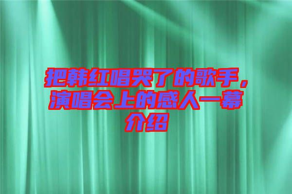 把韓紅唱哭了的歌手，演唱會(huì)上的感人一幕介紹