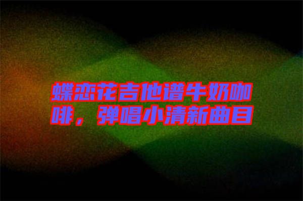 蝶戀花吉他譜牛奶咖啡，彈唱小清新曲目