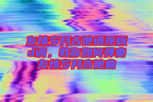 友情歲月吉他譜原版d調(diào)，教你如何彈奏友情歲月吉他曲