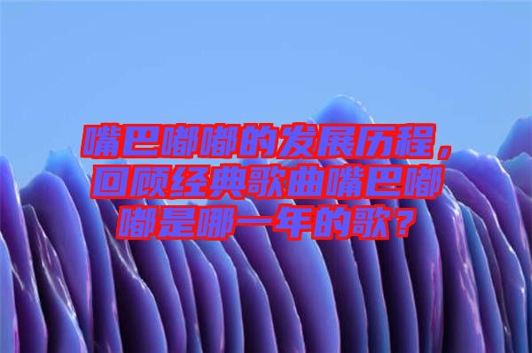 嘴巴嘟嘟的發(fā)展歷程，回顧經(jīng)典歌曲嘴巴嘟嘟是哪一年的歌？