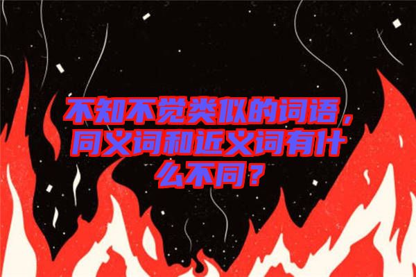 不知不覺類似的詞語，同義詞和近義詞有什么不同？