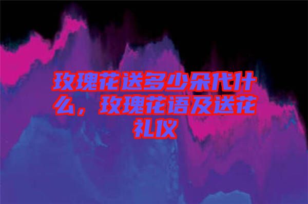 玫瑰花送多少朵代什么，玫瑰花語(yǔ)及送花禮儀