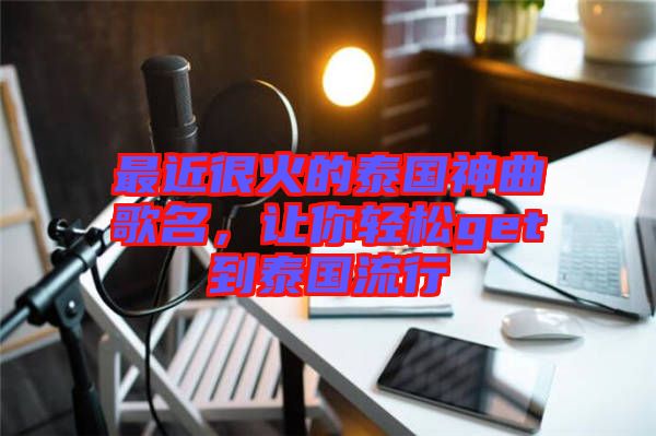 最近很火的泰國神曲歌名，讓你輕松get到泰國流行
