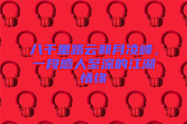 八千里路云和月凌峰，一段感人至深的江湖情緣