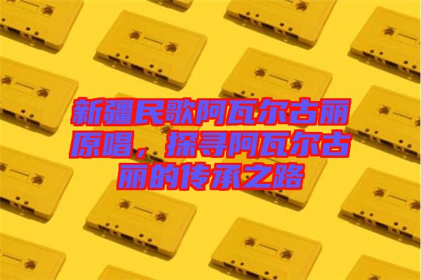 新疆民歌阿瓦爾古麗原唱，探尋阿瓦爾古麗的傳承之路