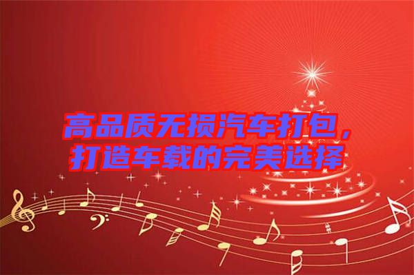 高品質(zhì)無損汽車打包，打造車載的完美選擇