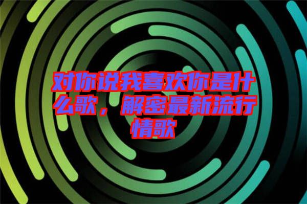 對(duì)你說我喜歡你是什么歌，解密最新流行情歌