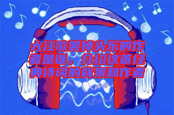 大江歌罷掉頭東的作者是誰(shuí)，介紹這首經(jīng)典詩(shī)詞的背景和作者