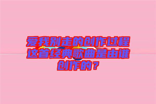 愛(ài)我別走的創(chuàng)作過(guò)程這首經(jīng)典歌曲是由誰(shuí)創(chuàng)作的？