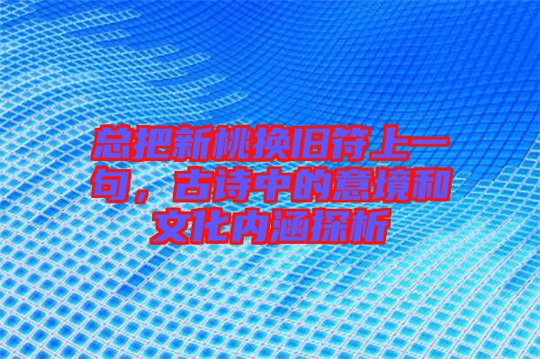 總把新桃換舊符上一句，古詩中的意境和文化內涵探析