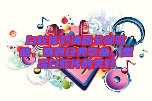 白蛇傳劉濤版全部歌曲，回顧經(jīng)典歌曲，重溫白蛇傳的美好