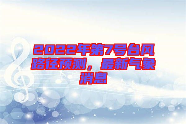 2022年第7號(hào)臺(tái)風(fēng)路徑預(yù)測(cè)，最新氣象消息