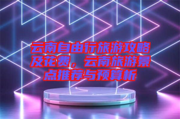 云南自由行旅游攻略及花費(fèi)，云南旅游景點(diǎn)推薦與預(yù)算析