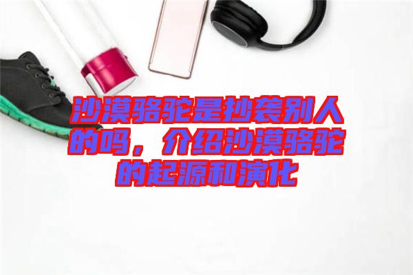 沙漠駱駝是抄襲別人的嗎，介紹沙漠駱駝的起源和演化