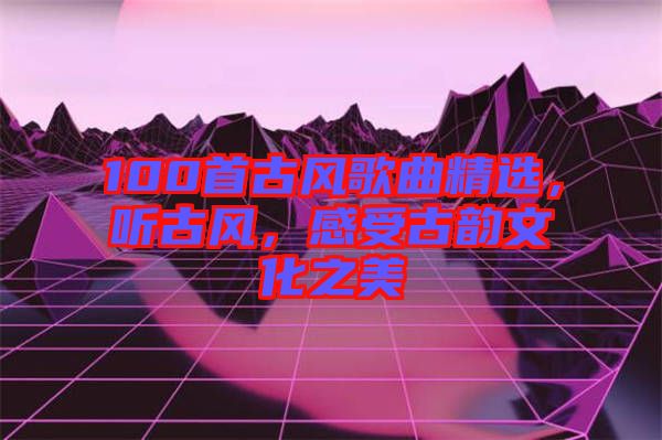 100首古風歌曲精選，聽古風，感受古韻文化之美