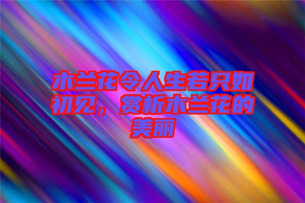 木蘭花令人生若只如初見，賞析木蘭花的美麗