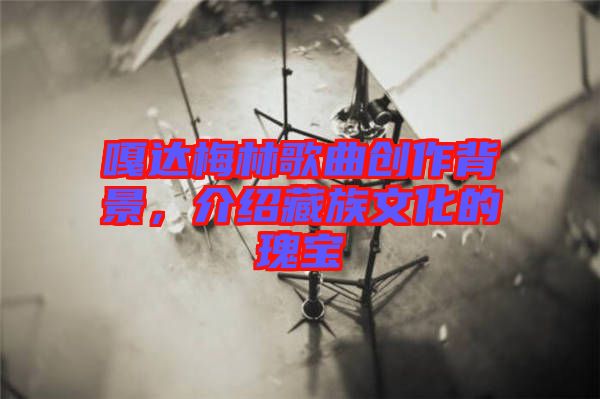 嘎達(dá)梅林歌曲創(chuàng)作背景，介紹藏族文化的瑰寶