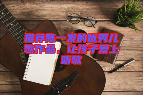 推薦陳一發(fā)的優(yōu)秀兒歌作品，讓孩子愛上聽歌