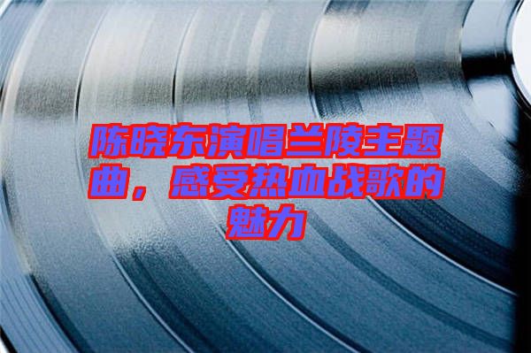 陳曉東演唱蘭陵主題曲，感受熱血戰(zhàn)歌的魅力