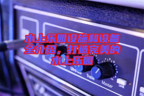水上樂園設施和設備全介紹，打造完美的水上樂園