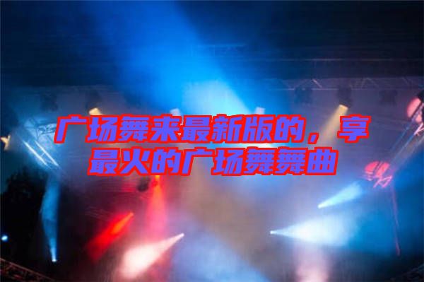 廣場舞來最新版的，享最火的廣場舞舞曲