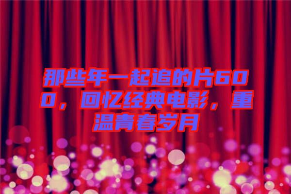 那些年一起追的片600，回憶經(jīng)典電影，重溫青春歲月