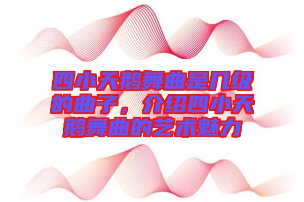 四小天鵝舞曲是幾級的曲子，介紹四小天鵝舞曲的藝術(shù)魅力