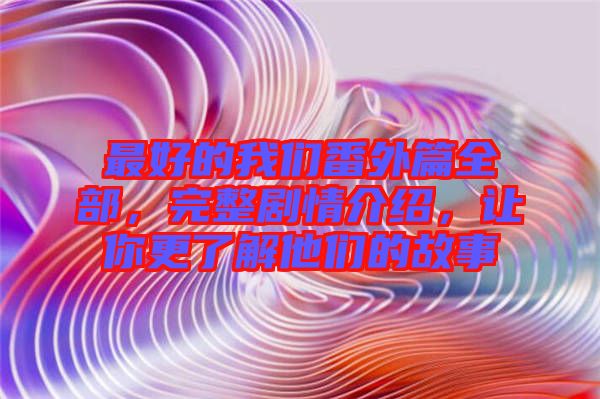 最好的我們番外篇全部，完整劇情介紹，讓你更了解他們的故事