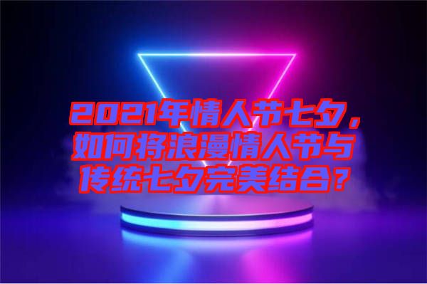 2021年情人節(jié)七夕，如何將浪漫情人節(jié)與傳統(tǒng)七夕完美結(jié)合？