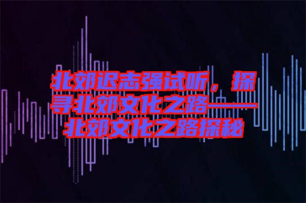 北郊遲志強(qiáng)試聽(tīng)，探尋北郊文化之路——北郊文化之路探秘