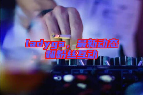 ladyga，最新動態(tài)和粉絲互動