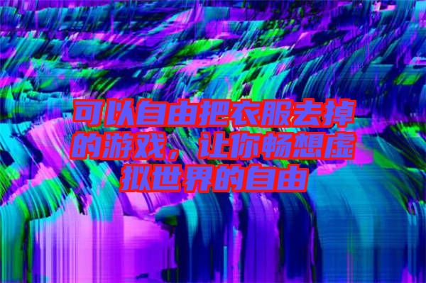 可以自由把衣服去掉的游戲，讓你暢想虛擬世界的自由