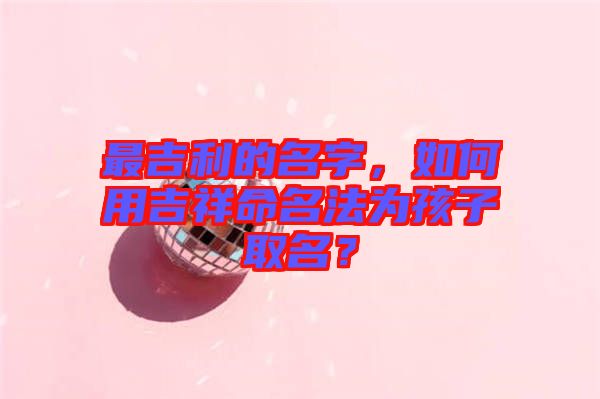 最吉利的名字，如何用吉祥命名法為孩子取名？