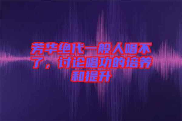 芳華絕代一般人唱不了，討論唱功的培養(yǎng)和提升