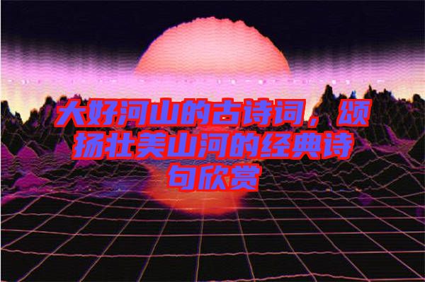 大好河山的古詩(shī)詞，頌揚(yáng)壯美山河的經(jīng)典詩(shī)句欣賞