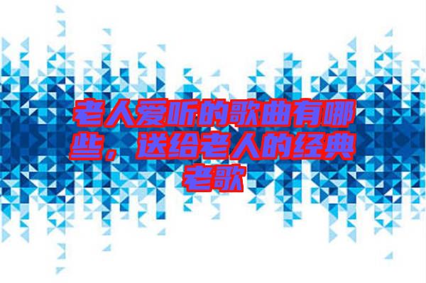 老人愛聽的歌曲有哪些，送給老人的經(jīng)典老歌