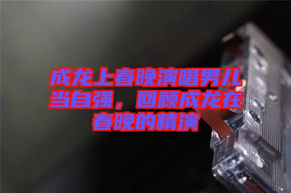 成龍上春晚演唱男兒當自強，回顧成龍在春晚的精演