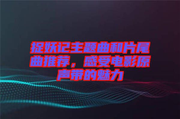 捉妖記主題曲和片尾曲推薦，感受電影原聲帶的魅力