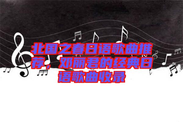 北國之春日語歌曲推薦，鄧麗君的經(jīng)典日語歌曲收錄