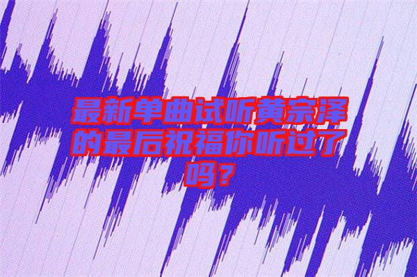 最新單曲試聽(tīng)黃宗澤的最后祝福你聽(tīng)過(guò)了嗎？