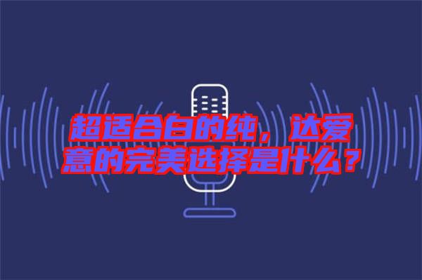 超適合白的純，達(dá)愛意的完美選擇是什么？