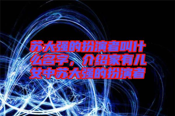 蘇大強(qiáng)的扮演者叫什么名字，介紹家有兒女中蘇大強(qiáng)的扮演者