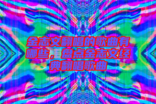 金志文翻唱的歌曲有哪些，盤點金志文經(jīng)典翻唱歌曲