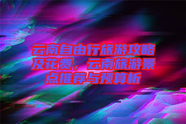 云南自由行旅游攻略及花費，云南旅游景點推薦與預算析