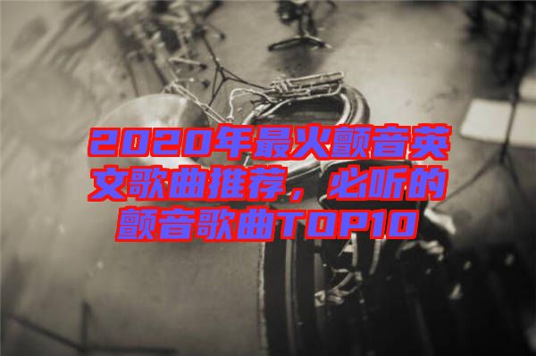 2020年最火顫音英文歌曲推薦，必聽的顫音歌曲TOP10