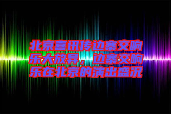 北京喜訊傳邊寨交響樂大放異，邊寨交響樂在北京的演出盛況