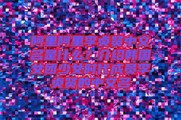 阿里阿里李貞賢中文名是什么？介紹韓國女團少女時代成員李貞賢的中文名